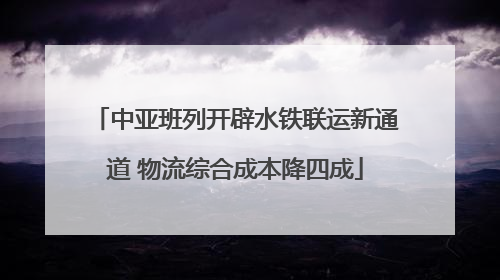 中亚班列开辟水铁联运新通道 物流综合成本降四成