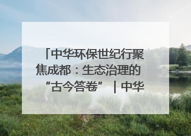 中华环保世纪行聚焦成都：生态治理的“古今答卷”｜中华环保世纪行