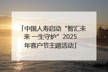 中国人寿启动“智汇未来 一生守护”2025年客户节主题活动