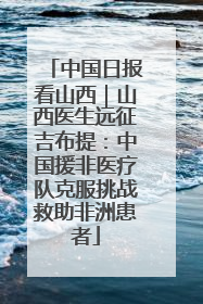 中国日报看山西｜山西医生远征吉布提：中国援非医疗队克服挑战救助非洲患者