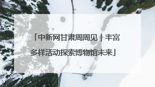 中新网甘肃周周见｜丰富多样活动探索博物馆未来