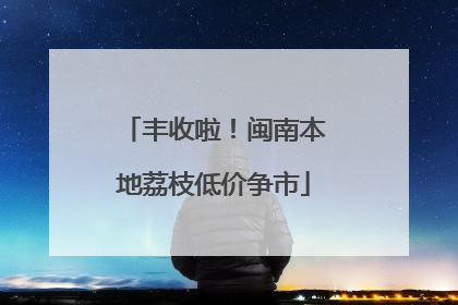 丰收啦！闽南本地荔枝低价争市
