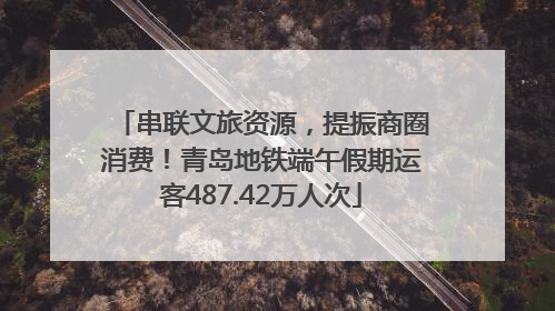 串联文旅资源，提振商圈消费！青岛地铁端午假期运客487.42万人次