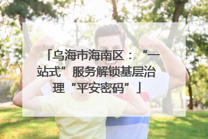 乌海市海南区：“一站式”服务解锁基层治理“平安密码”