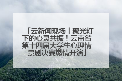 云新闻现场丨聚光灯下的心灵共振！云南省第十四届大学生心理情景剧决赛燃情开演
