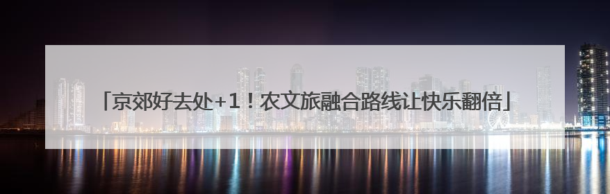 京郊好去处+1！农文旅融合路线让快乐翻倍