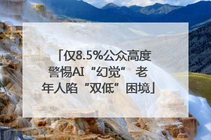 仅8.5%公众高度警惕AI“幻觉” 老年人陷“双低”困境
