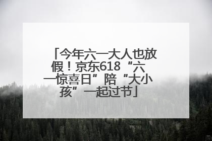 今年六一大人也放假！京东618“六一惊喜日”陪“大小孩”一起过节