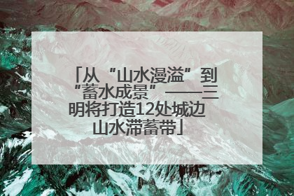 从“山水漫溢”到“蓄水成景”——三明将打造12处城边山水滞蓄带