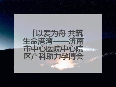 以爱为舟 共筑生命港湾——济南市中心医院中心院区产科助力孕博会温情纪实