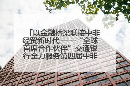 以金融桥梁联接中非经贸新时代——“全球首席合作伙伴”交通银行全力服务第四届中非经贸博览会