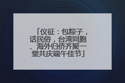 仪征：包粽子，话民俗，台湾同胞、海外归侨齐聚一堂共庆端午佳节
