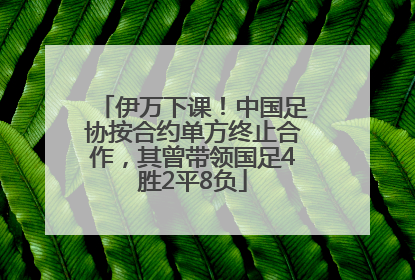 伊万下课！中国足协按合约单方终止合作，其曾带领国足4胜2平8负