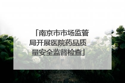 南京市市场监管局开展医院药品质量安全监督检查