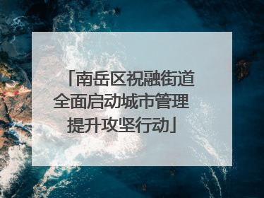 南岳区祝融街道全面启动城市管理提升攻坚行动