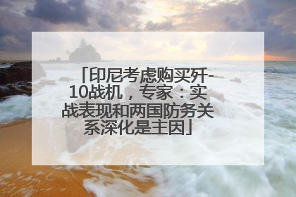 印尼考虑购买歼-10战机，专家：实战表现和两国防务关系深化是主因