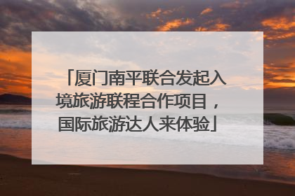 厦门南平联合发起入境旅游联程合作项目，国际旅游达人来体验