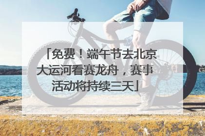 免费！端午节去北京大运河看赛龙舟，赛事活动将持续三天