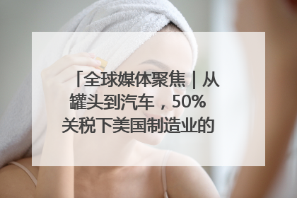 全球媒体聚焦｜从罐头到汽车，50%关税下美国制造业的“生死劫”