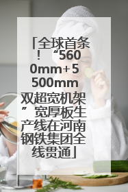 全球首条！“5600mm+5500mm双超宽机架”宽厚板生产线在河南钢铁集团全线贯通