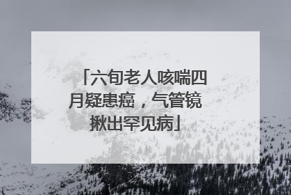 六旬老人咳喘四月疑患癌，气管镜揪出罕见病
