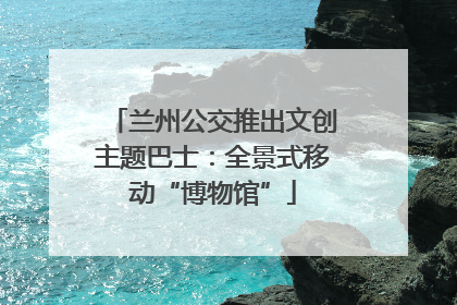 兰州公交推出文创主题巴士：全景式移动“博物馆”