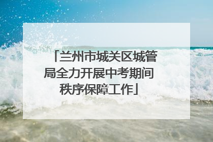 兰州市城关区城管局全力开展中考期间秩序保障工作