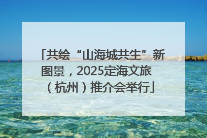 共绘“山海城共生”新图景，2025定海文旅（杭州）推介会举行