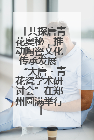 共探唐青花奥秘，推动陶瓷文化传承发展 “大唐・青花瓷学术研讨会”在郑州圆满举行