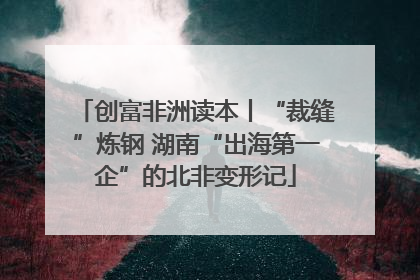 创富非洲读本丨“裁缝”炼钢 湖南“出海第一企”的北非变形记