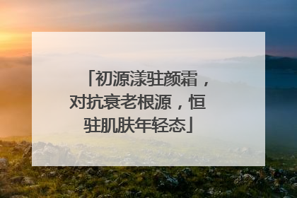 初源漾驻颜霜，对抗衰老根源，恒驻肌肤年轻态