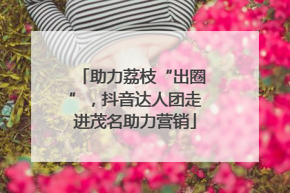 助力荔枝“出圈”，抖音达人团走进茂名助力营销