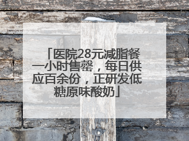 医院28元减脂餐一小时售罄，每日供应百余份，正研发低糖原味酸奶
