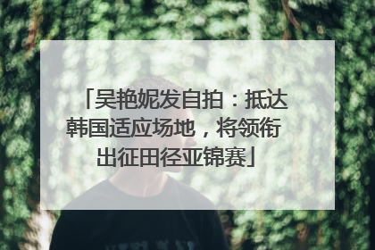 吴艳妮发自拍：抵达韩国适应场地，将领衔出征田径亚锦赛