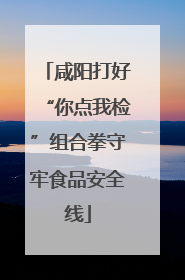 咸阳打好“你点我检”组合拳守牢食品安全线