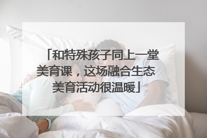 和特殊孩子同上一堂美育课，这场融合生态美育活动很温暖
