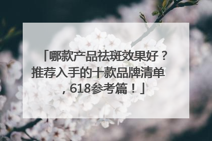 哪款产品祛斑效果好？推荐入手的十款品牌清单，618参考篇！