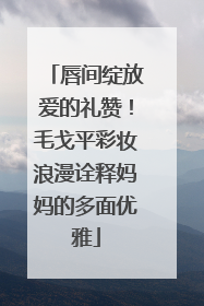 唇间绽放爱的礼赞！毛戈平彩妆浪漫诠释妈妈的多面优雅