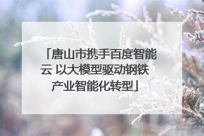 唐山市携手百度智能云 以大模型驱动钢铁产业智能化转型