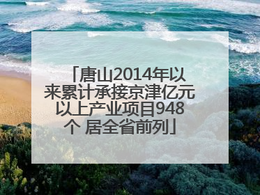 唐山2014年以来累计承接京津亿元以上产业项目948个 居全省前列