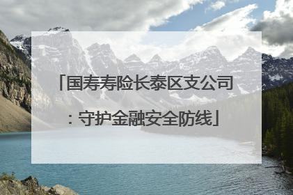 国寿寿险长泰区支公司：守护金融安全防线