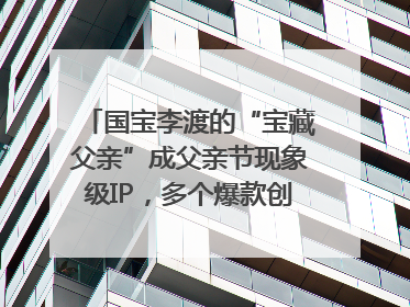国宝李渡的“宝藏父亲”成父亲节现象级IP，多个爆款创造数千万流量