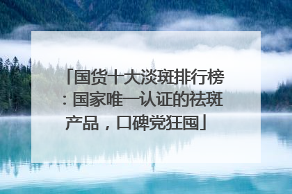 国货十大淡斑排行榜：国家唯一认证的祛斑产品，口碑党狂囤