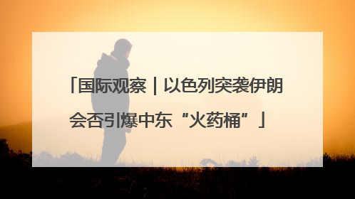 国际观察｜以色列突袭伊朗会否引爆中东“火药桶”