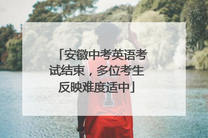 安徽中考英语考试结束，多位考生反映难度适中