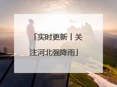 实时更新丨关注河北强降雨