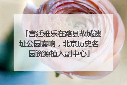 宫廷雅乐在路县故城遗址公园奏响，北京历史名园资源植入副中心