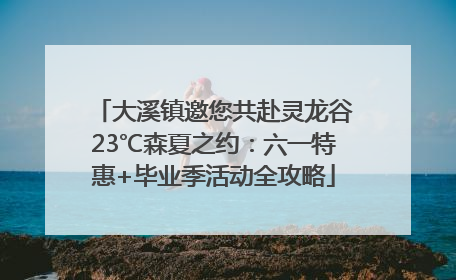 大溪镇邀您共赴灵龙谷23℃森夏之约：六一特惠+毕业季活动全攻略