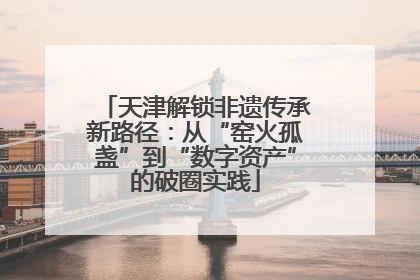 天津解锁非遗传承新路径：从“窑火孤盏”到“数字资产”的破圈实践