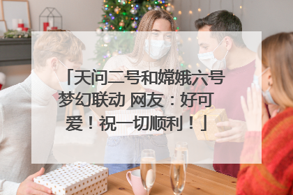 天问二号和嫦娥六号梦幻联动 网友：好可爱！祝一切顺利！